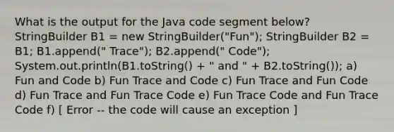 What is the output for the Java code segment below? StringBuilder B1 = new StringBuilder("Fun"); StringBuilder B2 = B1; B1.append(" Trace"); B2.append(" Code"); System.out.println(B1.toString() + " and " + B2.toString()); a) Fun and Code b) Fun Trace and Code c) Fun Trace and Fun Code d) Fun Trace and Fun Trace Code e) Fun Trace Code and Fun Trace Code f) [ Error -- the code will cause an exception ]