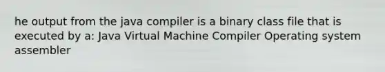 he output from the java compiler is a binary class file that is executed by a: Java Virtual Machine Compiler Operating system assembler