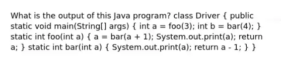 What is the output of this Java program? class Driver ( public static void main(String[] args) { int a = foo(3); int b = bar(4); ) static int foo(int a) ( a = bar(a + 1); System.out.print(a); return a; ) static int bar(int a) ( System.out.print(a); return a - 1; ) }