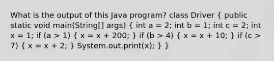 What is the output of this Java program? class Driver ( public static void main(String[] args) { int a = 2; int b = 1; int c = 2; int x = 1; if (a > 1) { x = x + 200; ) if (b > 4) ( x = x + 10; ) if (c > 7) ( x = x + 2; ) System.out.print(x); } }