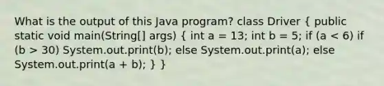 What is the output of this Java program? class Driver ( public static void main(String[] args) { int a = 13; int b = 5; if (a 30) System.out.print(b); else System.out.print(a); else System.out.print(a + b); ) }