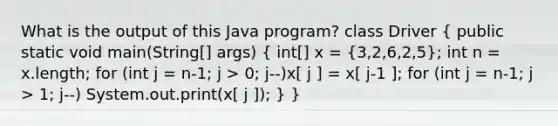 What is the output of this Java program? class Driver ( public static void main(String[] args) { int[] x = {3,2,6,2,5); int n = x.length; for (int j = n-1; j > 0; j--)x[ j ] = x[ j-1 ]; for (int j = n-1; j > 1; j--) System.out.print(x[ j ]); } }