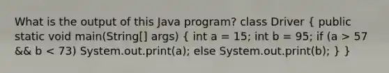 What is the output of this Java program? class Driver ( public static void main(String[] args) { int a = 15; int b = 95; if (a > 57 && b < 73) System.out.print(a); else System.out.print(b); ) }