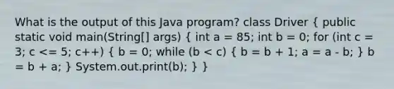 What is the output of this Java program? class Driver ( public static void main(String[] args) { int a = 85; int b = 0; for (int c = 3; c <= 5; c++) { b = 0; while (b < c) { b = b + 1; a = a - b; ) b = b + a; } System.out.print(b); } }