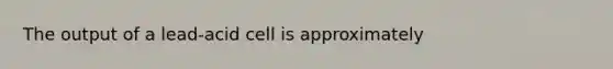 The output of a lead-acid cell is approximately