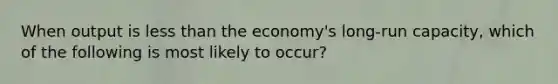 When output is less than the economy's long-run capacity, which of the following is most likely to occur?