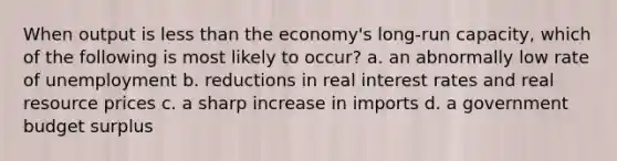 When output is less than the economy's long-run capacity, which of the following is most likely to occur? a. an abnormally low rate of unemployment b. reductions in real interest rates and real resource prices c. a sharp increase in imports d. a government budget surplus