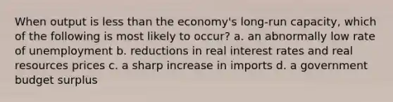 When output is less than the economy's long-run capacity, which of the following is most likely to occur? a. an abnormally low rate of unemployment b. reductions in real interest rates and real resources prices c. a sharp increase in imports d. a government budget surplus