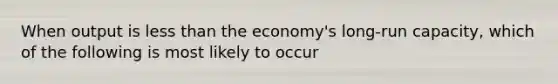 When output is <a href='https://www.questionai.com/knowledge/k7BtlYpAMX-less-than' class='anchor-knowledge'>less than</a> the economy's long-run capacity, which of the following is most likely to occur