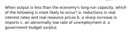 When output is less than the economy's long-run capacity, which of the following is most likely to occur? a. reductions in real interest rates and real resource prices b. a sharp increase in imports c. an abnormally low rate of unemployment d. a government budget surplus