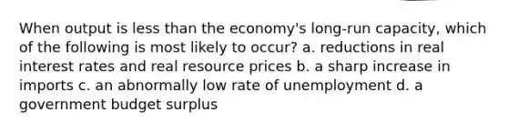 When output is <a href='https://www.questionai.com/knowledge/k7BtlYpAMX-less-than' class='anchor-knowledge'>less than</a> the economy's long-run capacity, which of the following is most likely to occur? a. reductions in real interest rates and real resource prices b. a sharp increase in imports c. an abnormally low rate of unemployment d. a government budget surplus