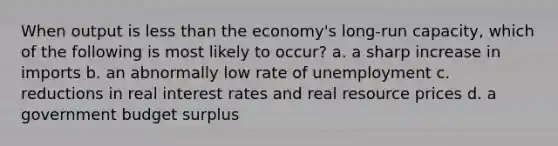 When output is less than the economy's long-run capacity, which of the following is most likely to occur? a. a sharp increase in imports b. an abnormally low rate of unemployment c. reductions in real interest rates and real resource prices d. a government budget surplus