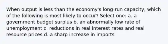 When output is <a href='https://www.questionai.com/knowledge/k7BtlYpAMX-less-than' class='anchor-knowledge'>less than</a> the economy's long-run capacity, which of the following is most likely to occur? Select one: a. a government budget surplus b. an abnormally low rate of unemployment c. reductions in real interest rates and real resource prices d. a sharp increase in imports