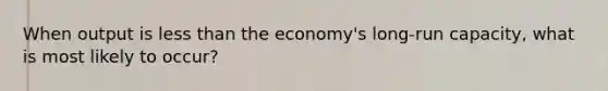 When output is less than the economy's long-run capacity, what is most likely to occur?