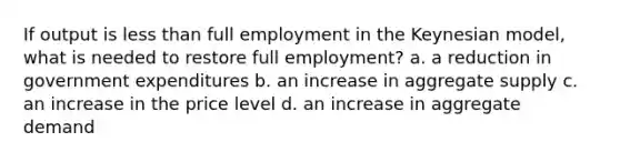 If output is <a href='https://www.questionai.com/knowledge/k7BtlYpAMX-less-than' class='anchor-knowledge'>less than</a> full employment in the Keynesian model, what is needed to restore full employment? a. a reduction in government expenditures b. an increase in aggregate supply c. an increase in the price level d. an increase in aggregate demand