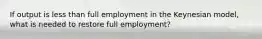 If output is less than full employment in the Keynesian model, what is needed to restore full employment?