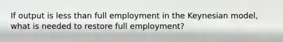 If output is less than full employment in the Keynesian model, what is needed to restore full employment?