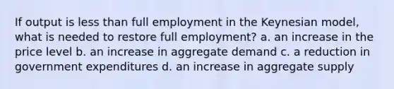 If output is less than full employment in the Keynesian model, what is needed to restore full employment? a. an increase in the price level b. an increase in aggregate demand c. a reduction in government expenditures d. an increase in aggregate supply