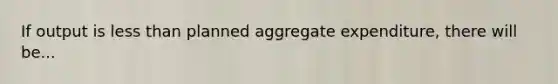 If output is less than planned aggregate expenditure, there will be...