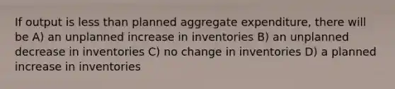 If output is less than planned aggregate expenditure, there will be A) an unplanned increase in inventories B) an unplanned decrease in inventories C) no change in inventories D) a planned increase in inventories