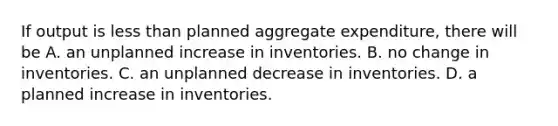 If output is less than planned aggregate​ expenditure, there will be A. an unplanned increase in inventories. B. no change in inventories. C. an unplanned decrease in inventories. D. a planned increase in inventories.