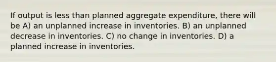 If output is less than planned aggregate expenditure, there will be A) an unplanned increase in inventories. B) an unplanned decrease in inventories. C) no change in inventories. D) a planned increase in inventories.