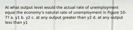 At what output level would the actual rate of unemployment equal the economy's natural rate of unemployment in Figure 10-7? a. y1 b. y2 c. at any output greater than y2 d. at any output less than y1