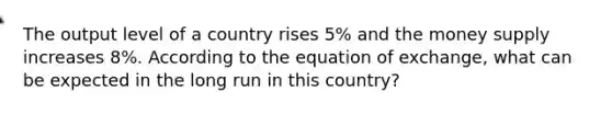 The output level of a country rises 5% and the money supply increases 8%. According to the equation of exchange, what can be expected in the long run in this country?