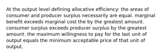 At the output level defining allocative efficiency: the areas of consumer and producer surplus necessarily are equal. marginal benefit exceeds marginal cost the by the greatest amount. <a href='https://www.questionai.com/knowledge/k77rlOEdsf-consumer-surplus' class='anchor-knowledge'>consumer surplus</a> exceeds producer surplus by the greatest amount. the maximum willingness to pay for the last unit of output equals the minimum acceptable price of that unit of output.