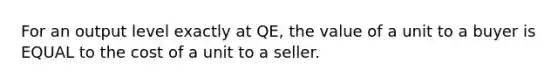 For an output level exactly at QE, the value of a unit to a buyer is EQUAL to the cost of a unit to a seller.