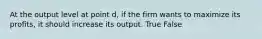 At the output level at point d, if the firm wants to maximize its profits, it should increase its output. True False