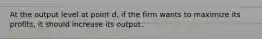 At the output level at point d, if the firm wants to maximize its profits, it should increase its output.