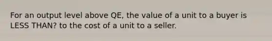 For an output level above QE, the value of a unit to a buyer is LESS THAN? to the cost of a unit to a seller.