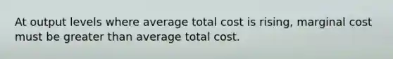 At output levels where average total cost is rising, marginal cost must be <a href='https://www.questionai.com/knowledge/ktgHnBD4o3-greater-than' class='anchor-knowledge'>greater than</a> average total cost.