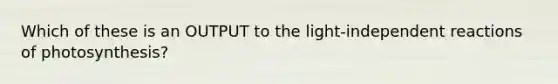 Which of these is an OUTPUT to the light-independent reactions of photosynthesis?