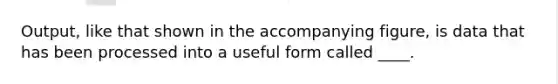 Output, like that shown in the accompanying figure, is data that has been processed into a useful form called ____.