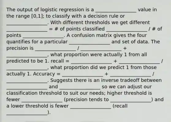 The output of logistic regression is a _________________ value in the range [0,1]; to classify with a decision rule or _________________. With different thresholds we get different _________________ = # of points classified _________________ / # of points _________________. A confusion matrix gives the four quantifies for a particular _________________ and set of data. The precision is _________________ / _________________ + _________________, what proportion were actually 1 from all predicted to be 1. recall = _________________ + _________________ / _________________, what proportion did we predict 1 from those actually 1. Accuracy = _________________ + _________________ / _________________. Suggests there is an inverse tradeoff between _________________ and _________________ so we can adjust our classification threshold to suit our needs; higher threshold is fewer _________________ (precision tends to _________________) and a lower threshold is fewer _________________ (recall _________________).