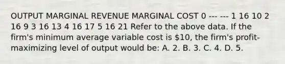 OUTPUT MARGINAL REVENUE MARGINAL COST 0 --- --- 1 16 10 2 16 9 3 16 13 4 16 17 5 16 21 Refer to the above data. If the firm's minimum average variable cost is 10, the firm's profit-maximizing level of output would be: A. 2. B. 3. C. 4. D. 5.