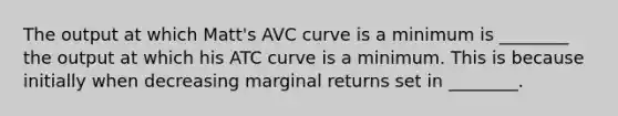 The output at which Matt's AVC curve is a minimum is ________ the output at which his ATC curve is a minimum. This is because initially when decreasing marginal returns set in ________.