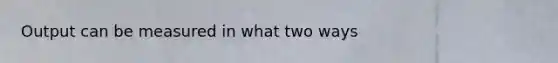 Output can be measured in what two ways