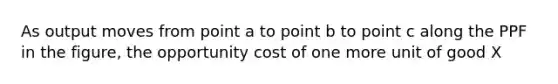 As output moves from point a to point b to point c along the PPF in the​ figure, the opportunity cost of one more unit of good X