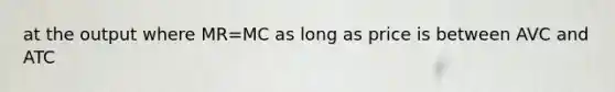 at the output where MR=MC as long as price is between AVC and ATC