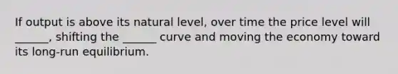 If output is above its natural level, over time the price level will ______, shifting the ______ curve and moving the economy toward its long-run equilibrium.