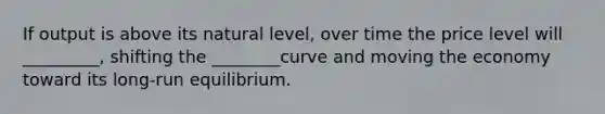 If output is above its natural level, over time the price level will _________, shifting the ________curve and moving the economy toward its long-run equilibrium.