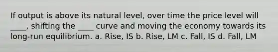 If output is above its natural level, over time the price level will ____, shifting the ____ curve and moving the economy towards its long-run equilibrium. a. Rise, IS b. Rise, LM c. Fall, IS d. Fall, LM