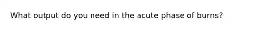 What output do you need in the acute phase of burns?