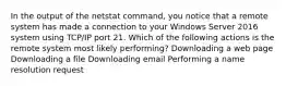 In the output of the netstat command, you notice that a remote system has made a connection to your Windows Server 2016 system using TCP/IP port 21. Which of the following actions is the remote system most likely performing? Downloading a web page Downloading a file Downloading email Performing a name resolution request