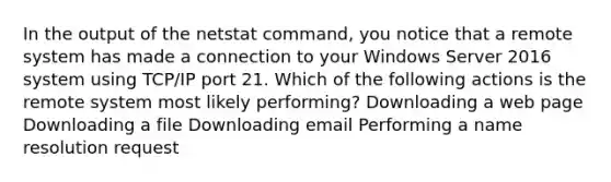 In the output of the netstat command, you notice that a remote system has made a connection to your Windows Server 2016 system using TCP/IP port 21. Which of the following actions is the remote system most likely performing? Downloading a web page Downloading a file Downloading email Performing a name resolution request