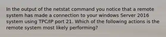 In the output of the netstat command you notice that a remote system has made a connection to your windows Server 2016 system using TPC/IP port 21. Which of the following actions is the remote system most likely performing?