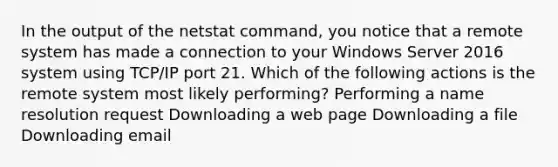 In the output of the netstat command, you notice that a remote system has made a connection to your Windows Server 2016 system using TCP/IP port 21. Which of the following actions is the remote system most likely performing? Performing a name resolution request Downloading a web page Downloading a file Downloading email